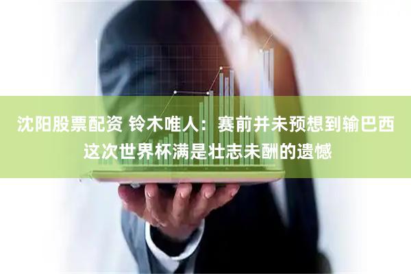 沈阳股票配资 铃木唯人：赛前并未预想到输巴西 这次世界杯满是壮志未酬的遗憾