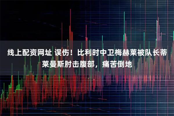 线上配资网址 误伤！比利时中卫梅赫莱被队长蒂莱曼斯肘击腹部，痛苦倒地
