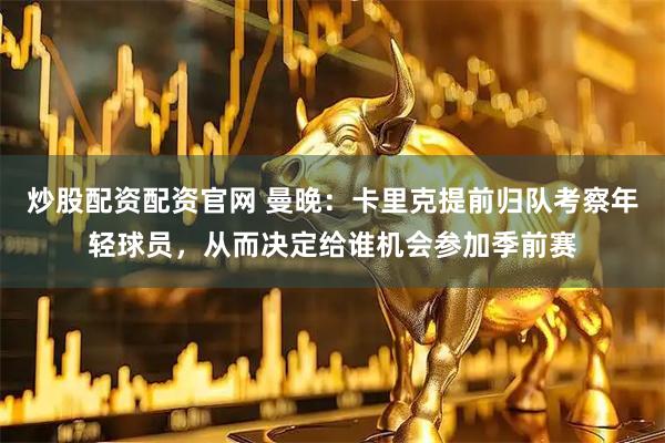 炒股配资配资官网 曼晚：卡里克提前归队考察年轻球员，从而决定给谁机会参加季前赛