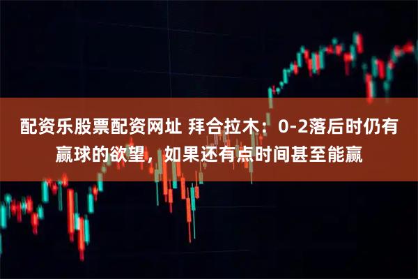 配资乐股票配资网址 拜合拉木：0-2落后时仍有赢球的欲望，如果还有点时间甚至能赢