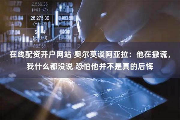 在线配资开户网站 奥尔莫谈阿亚拉：他在撒谎，我什么都没说 恐怕他并不是真的后悔