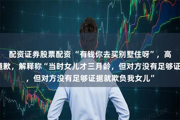 配资证券股票配资 “有钱你去买别墅住呀”，高钧贤就不当言论道歉，解释称“当时女儿才三月龄，但对方没有足够证据就欺负我女儿”
