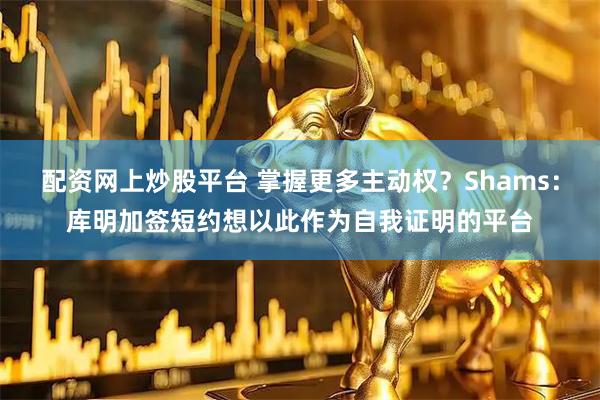 配资网上炒股平台 掌握更多主动权？Shams：库明加签短约想以此作为自我证明的平台
