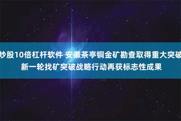 炒股10倍杠杆软件 安徽茶亭铜金矿勘查取得重大突破 新一轮找矿突破战略行动再获标志性成果