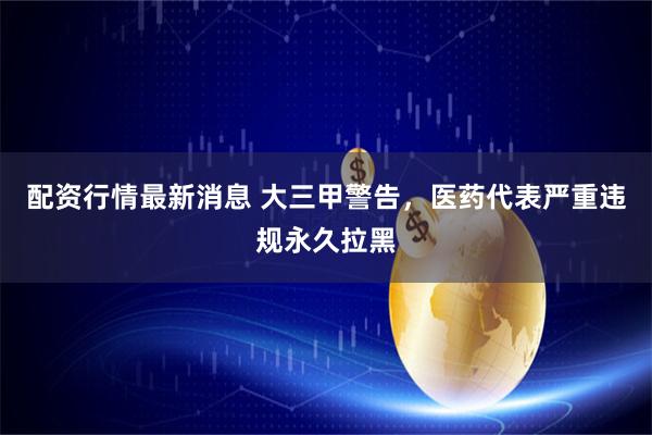 配资行情最新消息 大三甲警告，医药代表严重违规永久拉黑