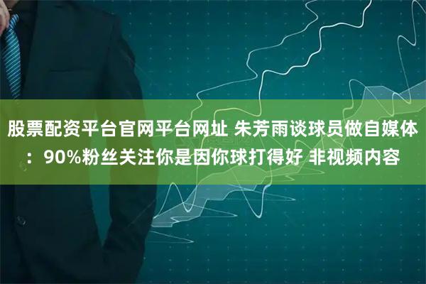 股票配资平台官网平台网址 朱芳雨谈球员做自媒体：90%粉丝关注你是因你球打得好 非视频内容