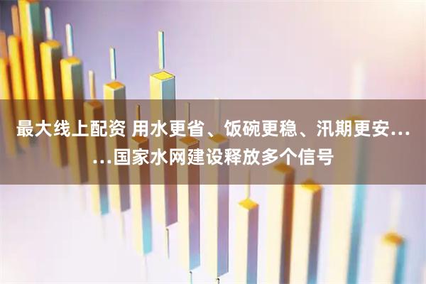 最大线上配资 用水更省、饭碗更稳、汛期更安……国家水网建设释放多个信号
